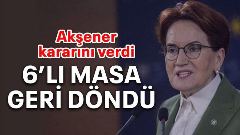 Akşener kararını verdi 6’lı masa geri döndü